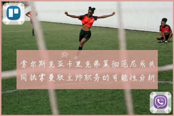索尔斯克亚卡里克弗莱彻范尼或共同执掌曼联主帅职务的可能性分析
