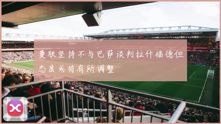 曼联坚持不与巴萨谈判拉什福德但态度或将有所调整
