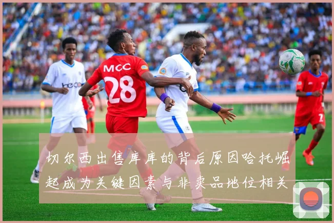 切尔西出售库库的背后原因哈托崛起成为关键因素与非卖品地位相关
