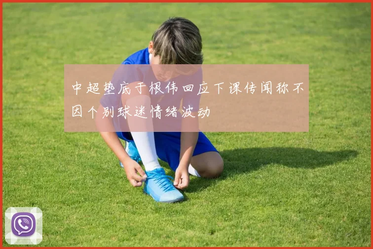 中超垫底于根伟回应下课传闻称不因个别球迷情绪波动