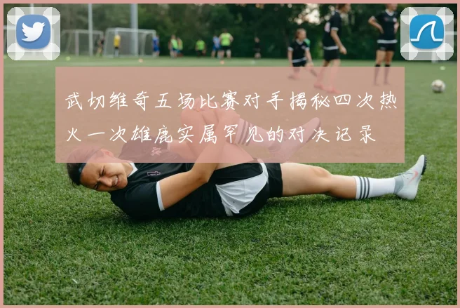 武切维奇五场比赛对手揭秘四次热火一次雄鹿实属罕见的对决记录