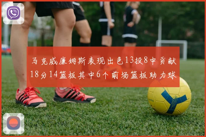 马克威廉姆斯表现出色13投8中贡献18分14篮板其中6个前场篮板助力球队