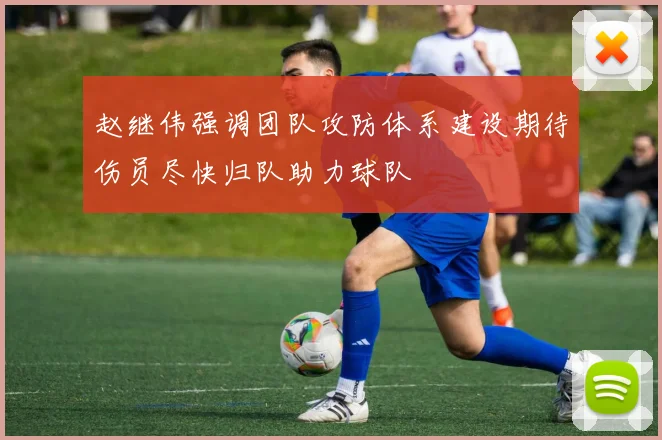 赵继伟强调团队攻防体系建设期待伤员尽快归队助力球队