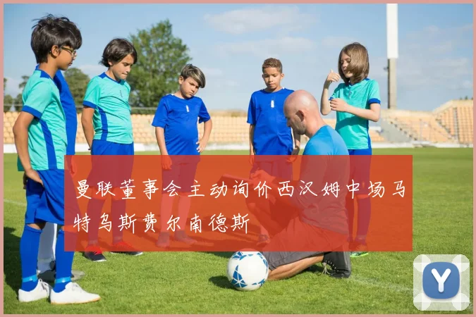曼联董事会主动询价西汉姆中场马特乌斯费尔南德斯