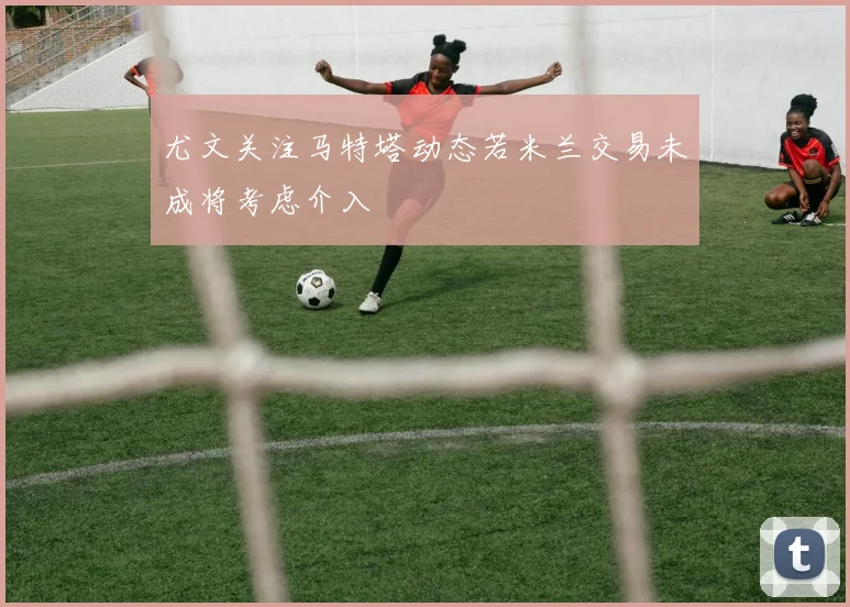 尤文关注马特塔动态若米兰交易未成将考虑介入