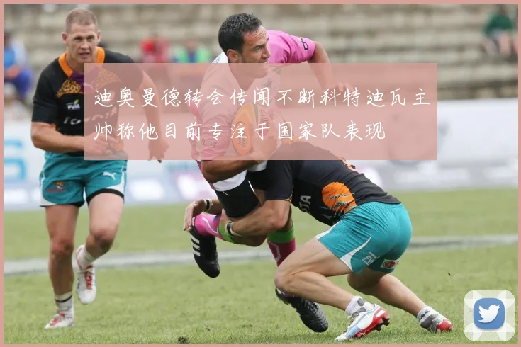 迪奥曼德转会传闻不断科特迪瓦主帅称他目前专注于国家队表现