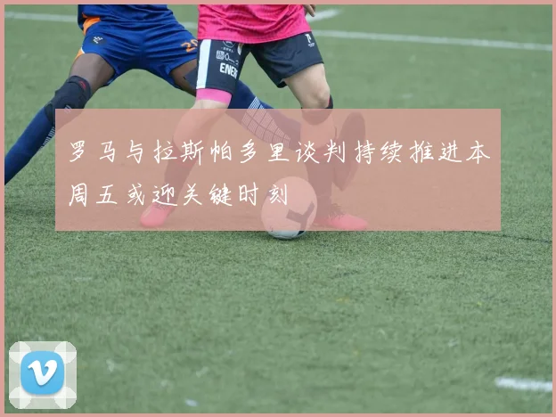 罗马与拉斯帕多里谈判持续推进本周五或迎关键时刻