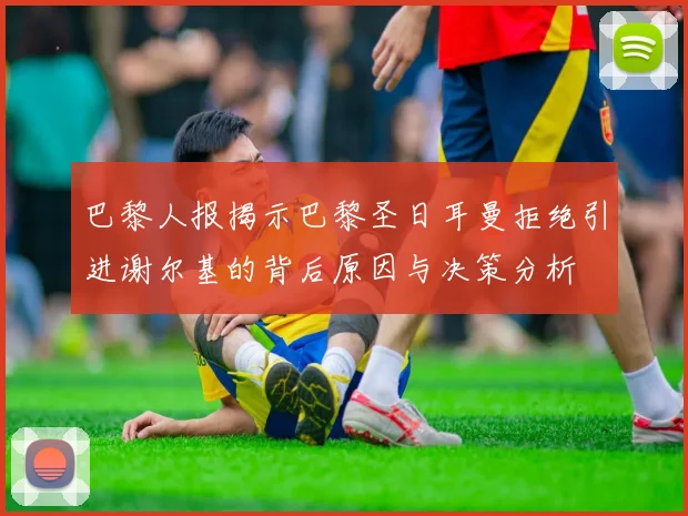 巴黎人报揭示巴黎圣日耳曼拒绝引进谢尔基的背后原因与决策分析