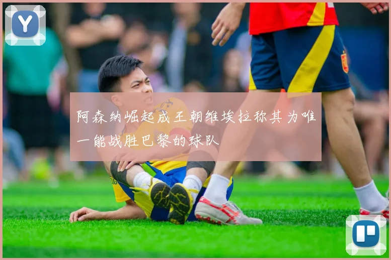 阿森纳崛起成王朝维埃拉称其为唯一能战胜巴黎的球队