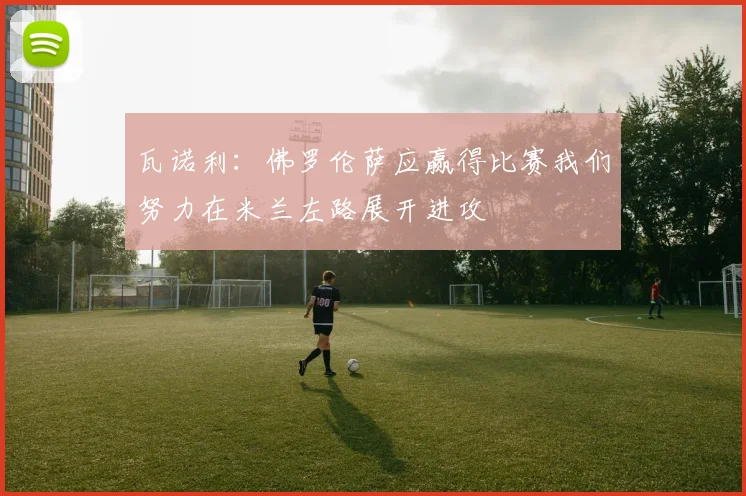 瓦诺利：佛罗伦萨应赢得比赛我们努力在米兰左路展开进攻