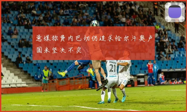 意媒称费内巴切仍追求恰尔汗奥卢国米坚决不卖