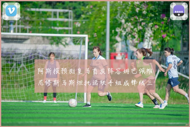 阿斯报预测皇马首发阵容姆巴佩维尼修斯马斯坦托诺联手组成锋线三叉戟