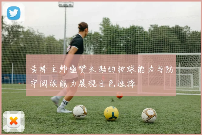 黄蜂主帅盛赞米勒的控球能力与防守阅读能力展现出色选择
